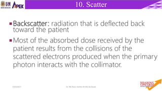 1514/4/2017 Dr. Nik Noor Ashikin Bt Nik Ab Razak
10. Scatter
Backscatter: radiation that is deflected back
toward the patient
Most of the absorbed dose received by the
patient results from the collisions of the
scattered electrons produced when the primary
photon interacts with the collimator.
 
