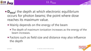 1614/4/2017 Dr. Nik Noor Ashikin Bt Nik Ab Razak
11. DMAX
 DMAX: the depth at which electronic equilibrium
occurs for photon beams; the point where dose
reaches its maximum value.
 Mainly depends on the energy of the beam
 The depth of maximum ionization increases as the energy of the
beam increases.
 Factors such as field size and distance may also influence
the depth
 