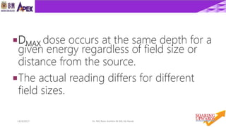 1814/4/2017 Dr. Nik Noor Ashikin Bt Nik Ab Razak
DMAX dose occurs at the same depth for a
given energy regardless of field size or
distance from the source.
The actual reading differs for different
field sizes.
 