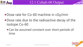 2014/4/2017 Dr. Nik Noor Ashikin Bt Nik Ab Razak
12.1 Cobalt-60 Output
Dose rate for Co-60 machine in cGy/min
Dose rate due to the radioactive decay of the
isotope Co-60
 Can be assumed constant over short periods of
time
 