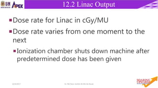 2114/4/2017 Dr. Nik Noor Ashikin Bt Nik Ab Razak
12.2 Linac Output
Dose rate for Linac in cGy/MU
Dose rate varies from one moment to the
next
Ionization chamber shuts down machine after
predetermined dose has been given
 
