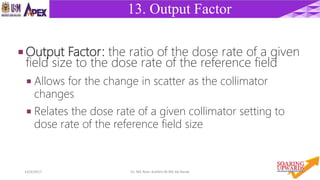 2214/4/2017 Dr. Nik Noor Ashikin Bt Nik Ab Razak
13. Output Factor
 Output Factor: the ratio of the dose rate of a given
field size to the dose rate of the reference field
 Allows for the change in scatter as the collimator
changes
 Relates the dose rate of a given collimator setting to
dose rate of the reference field size
 