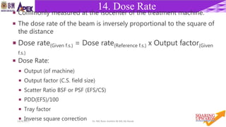 2314/4/2017 Dr. Nik Noor Ashikin Bt Nik Ab Razak
14. Dose Rate
 Commonly measured at the isocenter of the treatment machine.
 The dose rate of the beam is inversely proportional to the square of
the distance
 Dose rate(Given f.s.) = Dose rate(Reference f.s.) x Output factor(Given
f.s.)
 Dose Rate:
 Output (of machine)
 Output factor (C.S. field size)
 Scatter Ratio BSF or PSF (EFS/CS)
 PDD(EFS)/100
 Tray factor
 Inverse square correction
 