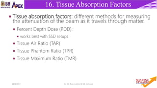 2514/4/2017 Dr. Nik Noor Ashikin Bt Nik Ab Razak
16. Tissue Absorption Factors
 Tissue absorption factors: different methods for measuring
the attenuation of the beam as it travels through matter.
 Percent Depth Dose (PDD):
 works best with SSD setups
 Tissue Air Ratio (TAR)
 Tissue Phantom Ratio (TPR)
 Tissue Maximum Ratio (TMR)
 