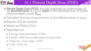 2614/4/2017 Dr. Nik Noor Ashikin Bt Nik Ab Razak
16.1 Percent Depth Dose (PDD)
 Percent Depth Dose (PDD): the ratio expressed as a percentage, of
the absorbed dose at a given depth to the absorbed dose at a fixed
reference depth usually DMAX.
 Calculated from two measurements at two different points in space.
 Requires SSD be constant.
 Written as PDD(d,s,SSD)=
 Dependant on:
 ↑ Energy- more penetrating- ↑ PDD
 ↑ Depth- ↓ PDD due to attenuation through matter
 ↑ Field size- more scatter- ↑ PDD
 ↑ SSD- ↑ PDD- ISL
 