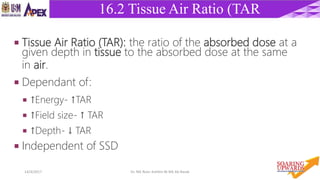 2814/4/2017 Dr. Nik Noor Ashikin Bt Nik Ab Razak
16.2 Tissue Air Ratio (TAR
 Tissue Air Ratio (TAR): the ratio of the absorbed dose at a
given depth in tissue to the absorbed dose at the same
in air.
 Dependant of:
 ↑Energy- ↑TAR
 ↑Field size- ↑ TAR
 ↑Depth- ↓ TAR
 Independent of SSD
 