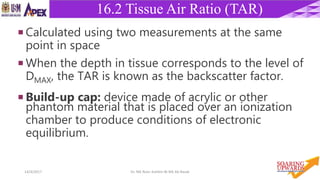 2914/4/2017 Dr. Nik Noor Ashikin Bt Nik Ab Razak
16.2 Tissue Air Ratio (TAR)
 Calculated using two measurements at the same
point in space
 When the depth in tissue corresponds to the level of
DMAX, the TAR is known as the backscatter factor.
 Build-up cap: device made of acrylic or other
phantom material that is placed over an ionization
chamber to produce conditions of electronic
equilibrium.
 