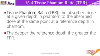 3414/4/2017 Dr. Nik Noor Ashikin Bt Nik Ab Razak
16.4 Tissue Phantom Ratio (TPR)
Tissue Phantom Ratio (TPR): the absorbed dose
at a given depth in phantom to the absorbed
dose at the same point at a reference depth in
phantom.
The deeper the reference depth the greater the
TPR.
 
