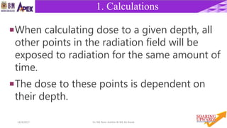 3814/4/2017 Dr. Nik Noor Ashikin Bt Nik Ab Razak
1. Calculations
When calculating dose to a given depth, all
other points in the radiation field will be
exposed to radiation for the same amount of
time.
The dose to these points is dependent on
their depth.
 