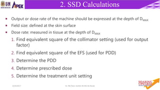 3914/4/2017 Dr. Nik Noor Ashikin Bt Nik Ab Razak
2. SSD Calculations
 Output or dose rate of the machine should be expressed at the depth of DMAX
 Field size: defined at the skin surface
 Dose rate: measured in tissue at the depth of DMAX
1. Find equivalent square of the collimator setting (used for output
factor)
2. Find equivalent square of the EFS (used for PDD)
3. Determine the PDD
4. Determine prescribed dose
5. Determine the treatment unit setting
 