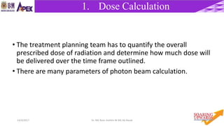 414/4/2017 Dr. Nik Noor Ashikin Bt Nik Ab Razak
1. Dose Calculation
• The treatment planning team has to quantify the overall
prescribed dose of radiation and determine how much dose will
be delivered over the time frame outlined.
• There are many parameters of photon beam calculation.
 