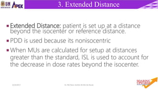 4014/4/2017 Dr. Nik Noor Ashikin Bt Nik Ab Razak
3. Extended Distance
 Extended Distance: patient is set up at a distance
beyond the isocenter or reference distance.
 PDD is used because its nonisocentric
 When MUs are calculated for setup at distances
greater than the standard, ISL is used to account for
the decrease in dose rates beyond the isocenter.
 