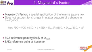 4214/4/2017 Dr. Nik Noor Ashikin Bt Nik Ab Razak
5. Mayneord’s Factor
 Mayneord’s Factor: a special application of the inverse square law.
 Does not account for changes in scatter because of a change in
divergence.
New PDD = PDD x (SSD1 + d / SSD1 + DMAX)2 x (SSD2 + DMAX / SSD1 + d)2
 SSD: reference point typically at DMAX
 SAD: reference point at isocenter
 