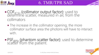 4314/4/2017 Dr. Nik Noor Ashikin Bt Nik Ab Razak
6. TMR/TPR SAD
 COF(C.S.) (collimator output factor): used to
determine scatter, measured in air, from the
collimators
 The increase in the collimator opening, the more
collimator surface area the photons will have to interact
with.
 PSF(EFS) (phantom scatter factor): used to determine
scatter from the patient.
 