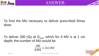 4614/4/2017 Dr. Nik Noor Ashikin Bt Nik Ab Razak
ANSWER:
To find the MU necessary to deliver prescribed Dmax
dose:
To deliver 200 cGy at Dmax, which for 4 MV is at 1 cm
depth, the number of MU would be
 