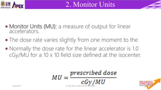 514/4/2017 Dr. Nik Noor Ashikin Bt Nik Ab Razak
2. Monitor Units
 Monitor Units (MU): a measure of output for linear
accelerators.
 The dose rate varies slightly from one moment to the
 Normally the dose rate for the linear accelerator is 1.0
cGy/MU for a 10 x 10 field size defined at the isocenter.
 