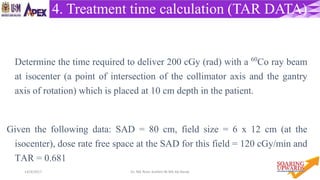 5114/4/2017 Dr. Nik Noor Ashikin Bt Nik Ab Razak
4. Treatment time calculation (TAR DATA)
Determine the time required to deliver 200 cGy (rad) with a 60Co ray beam
at isocenter (a point of intersection of the collimator axis and the gantry
axis of rotation) which is placed at 10 cm depth in the patient.
Given the following data: SAD = 80 cm, field size = 6 x 12 cm (at the
isocenter), dose rate free space at the SAD for this field = 120 cGy/min and
TAR = 0.681
 