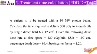 5414/4/2017 Dr. Nik Noor Ashikin Bt Nik Ab Razak
5. Treatment time calculation (PDD DATA)
A patient is to be treated with a 10 MV photon beam.
Calculate the time required to deliver 300 cGy to 4 cm depth
by single direct field 6 x 12 cm2. Given the following data:
dose rate at free space = 120 cGy/min, SSD = 100 cm,
percentage depth dose = 96.4, backscatter factor = 1.20.
 