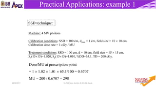 5614/4/2017 Dr. Nik Noor Ashikin Bt Nik Ab Razak
Practical Applications: example 1
Machine: 4 MV photons
Calibration conditions: SSD = 100 cm, dmax = 1 cm, field size = 10  10 cm.
Calibration dose rate = 1 cGy / MU
Treatment conditions: SSD = 100 cm, d = 10 cm, field size = 15  15 cm,
Sc(1515)=1.020, Sp(1515)=1.010, %DD=65.1, TD = 200 cGy.
Dose/MU at prescription point
= 1  1.02  1.01  65.1/100 = 0.6707
MU = 200 / 0.6707 = 298
SSD technique:
 
