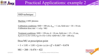 5714/4/2017 Dr. Nik Noor Ashikin Bt Nik Ab Razak
Practical Applications: example 2
Machine: 4 MV photons
Calibration conditions: SSD = 100 cm, dmax = 1 cm, field size = 10  10 cm.
Calibration dose rate = 1 cGy / MU
Treatment conditions: SSD = 120 cm, d = 10 cm, field size = 15  15 cm,
Sc(12.512.5)=1.010, Sp(1515)=1.010, %DD=66.7, TD = 200 cGy.
Dose/MU at prescription point
= 1  1.01  1.01  [(100+1)/(120+1)]2  0.667 = 0.474
MU = 200 / 0.474 = 422
SSD technique:
 