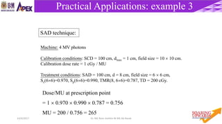 5814/4/2017 Dr. Nik Noor Ashikin Bt Nik Ab Razak
Practical Applications: example 3
Machine: 4 MV photons
Calibration conditions: SCD = 100 cm, dmax = 1 cm, field size = 10  10 cm.
Calibration dose rate = 1 cGy / MU
Treatment conditions: SAD = 100 cm, d = 8 cm, field size = 6  6 cm,
Sc(66)=0.970, Sp(66)=0.990, TMR(8, 66)=0.787, TD = 200 cGy.
Dose/MU at prescription point
= 1  0.970  0.990  0.787 = 0.756
MU = 200 / 0.756 = 265
SAD technique:
 