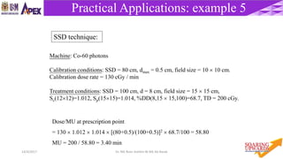 6014/4/2017 Dr. Nik Noor Ashikin Bt Nik Ab Razak
Practical Applications: example 5
Machine: Co-60 photons
Calibration conditions: SSD = 80 cm, dmax = 0.5 cm, field size = 10  10 cm.
Calibration dose rate = 130 cGy / min
Treatment conditions: SSD = 100 cm, d = 8 cm, field size = 15  15 cm,
Sc(1212)=1.012, Sp(1515)=1.014, %DD(8,15  15,100)=68.7, TD = 200 cGy.
Dose/MU at prescription point
= 130  1.012  1.014  [(80+0.5)/(100+0.5)]2  68.7/100 = 58.80
MU = 200 / 58.80 = 3.40 min
SSD technique:
 