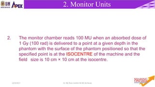 714/4/2017 Dr. Nik Noor Ashikin Bt Nik Ab Razak
2. The monitor chamber reads 100 MU when an absorbed dose of
1 Gy (100 rad) is delivered to a point at a given depth in the
phantom with the surface of the phantom positioned so that the
specified point is at the ISOCENTRE of the machine and the
field size is 10 cm × 10 cm at the isocentre.
2. Monitor Units
 