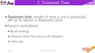 914/4/2017 Dr. Nik Noor Ashikin Bt Nik Ab Razak
3. Treatment Time
 Treatment time: length of time a unit is physically
left on to deliver a measured dose.
 Factors considered:
 Beam energy
 Distance from the source of radiation
 Field size
 