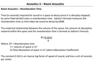 Acoustics 3 – Room Acoustics
Room Acoustics – Reverberation Time
Time (in seconds) required for sound in a space to decay (once it is abruptly stopped)
by some fixed decibel value is reverberation time. Sabine’s formula measures the
reverberation time as time taken by sound to decay by 60dB.
The empirical relationship between the volume of the space, the amount of absorptive
material within the space and the reverberation time is termed as Sabine’s Formula.
RT=0.161V
A
Where, RT = Reverberation time
V = volume of space in m3
A=Total Absorption of space in m2-sabins (Absorption Coefficient)
The constant 0.161 is an inverse log factor of speed of sound, and has a unit of seconds
per meter.
 