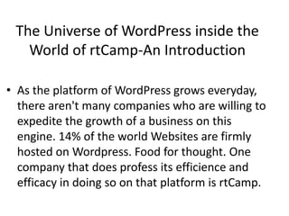 The Universe of WordPress inside the
World of rtCamp-An Introduction
• As the platform of WordPress grows everyday,
there aren't many companies who are willing to
expedite the growth of a business on this
engine. 14% of the world Websites are firmly
hosted on Wordpress. Food for thought. One
company that does profess its efficience and
efficacy in doing so on that platform is rtCamp.
 