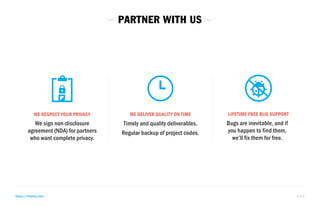 WE RESPECT YOUR PRIVACY 
We sign non-disclosure 
agreement (NDA) for partners 
who want complete privacy. 
WE DELIVER QUALITY ON TIME LIFETIME FREE BUG SUPPORT 
Timely and quality deliverables. 
Regular backup of project codes. 
Bugs are inevitable, and if 
you happen to find them, 
we’ll fix them for free. 
PARTNER WITH US 
https://rtcamp.com 6 of 8 
 