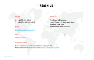 REACH US 
PHONE 
+1 650 433 9030 
+91 20 4122 4981/2/3 
EMAIL 
prasad.nevase@rtcamp.com 
SKYPE 
contact-rtcamp 
SUPPORT FORUM 
ADDRESS 
First Floor, G-2 Building, 
Liberty Phase – 2, North Main Road, 
Koregaon Park, Pune 
Maharashtra, India - 411001 
You are welcome to use our free support forums anytime you like. 
We also offer premium one-on-one support at https://rtcamp.com/support 
https://rtcamp.com 8 of 8 
