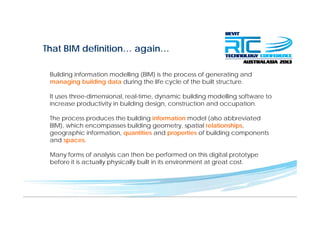 That BIM definition… again…g
Building information modelling (BIM) is the process of generating andBuilding information modelling (BIM) is the process of generating and
managing building data during the life cycle of the built structure.
It uses three-dimensional, real-time, dynamic building modelling software to
increase productivity in building design, construction and occupation.
The process produces the building information model (also abbreviated
BIM) which encompasses building geometry spatial relationshipsBIM), which encompasses building geometry, spatial relationships,
geographic information, quantities and properties of building components
and spaces.
Many forms of analysis can then be performed on this digital prototype
before it is actually physically built in its environment at great cost.
 
