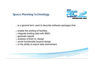 Space Planning Technologyp g gy
...is a general term used to describe software packages that:
o enable the briefing of facilities
o integrate briefing data with BIM’s
o generate reportsg p
o analysis of brief vs. design
o some functionality beyond design
o or the ability to export data downstreamo or the ability to export data downstream
 