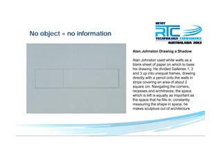 No object = no informationj
Alan Johnston Drawing a Shadowg
Alan Johnston used white walls as a
blank sheet of paper on which to base
his drawing He divided Galleries 1 2his drawing. He divided Galleries 1, 2
and 3 up into unequal frames, drawing
directly with a pencil onto the walls in
strips covering an area of about 2
square cm Navigating the cornerssquare cm. Navigating the corners,
recesses and architraves; the space
which is left is equally as important as
the space that he fills in; constantly
i th h i hmeasuring the shape in space, he
makes sculpture out of architecture.
 