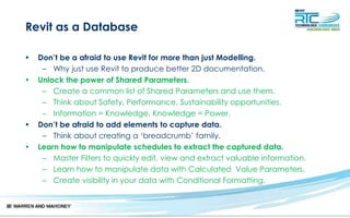 Revit as a Database
• Don’t be a afraid to use Revit for more than just Modelling.
– Why just use Revit to produce better 2D documentation.
• Unlock the power of Shared Parameters.
– Create a common list of Shared Parameters and use them.
– Think about Safety, Performance, Sustainability opportunities.
– Information = Knowledge, Knowledge = Power.
• Don’t be afraid to add elements to capture data.
– Think about creating a ‘breadcrumb’ family.
• Learn how to manipulate schedules to extract the captured data.
– Master Filters to quickly edit, view and extract valuable information.
– Learn how to manipulate data with Calculated Value Parameters.
– Create visibility in your data with Conditional Formatting.
 