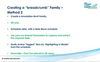 Creating a “breadcrumb” Family –
Method 2
• Create a Annotation Revit Family.
• 2D only.
• Schedule-able, with a Note Block schedule.
• Use your our Shared Parameters to capture and extract
the required data.
• Easily review “tagged” item by ‘Highlighting in Model’
from the schedule.
• Downside – Can’t be placed in 3D views.
 