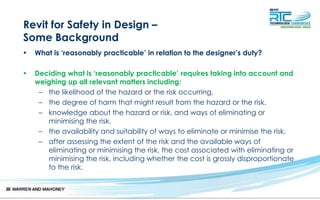 Revit for Safety in Design –
Some Background
• What is ‘reasonably practicable’ in relation to the designer’s duty?
• Deciding what is ‘reasonably practicable’ requires taking into account and
weighing up all relevant matters including:
– the likelihood of the hazard or the risk occurring.
– the degree of harm that might result from the hazard or the risk.
– knowledge about the hazard or risk, and ways of eliminating or
minimising the risk.
– the availability and suitability of ways to eliminate or minimise the risk.
– after assessing the extent of the risk and the available ways of
eliminating or minimising the risk, the cost associated with eliminating or
minimising the risk, including whether the cost is grossly disproportionate
to the risk.
 