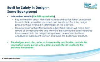 Revit for Safety in Design –
Some Background
• Information transfer (the BIM opportunity).
– Key information about identified hazards and action taken or required
to control risks should be recorded and transferred from the design
phase to those involved in later stages of the lifecycle.
– Communicating this information to other stake holders will make them
aware of any residual risks and minimise the likelihood of safety features
incorporated into the design being altered or removed by those
engaged in subsequent work on or around the building or structure.
• The designer must also, so far as is reasonably practicable, provide this
information to any person who carries out activities in relation to the
structure if requested.
 