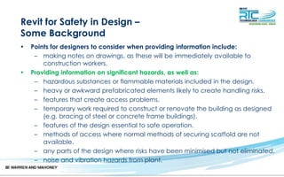 Revit for Safety in Design –
Some Background
• Points for designers to consider when providing information include:
– making notes on drawings, as these will be immediately available to
construction workers.
• Providing information on significant hazards, as well as:
– hazardous substances or flammable materials included in the design.
– heavy or awkward prefabricated elements likely to create handling risks.
– features that create access problems.
– temporary work required to construct or renovate the building as designed
(e.g. bracing of steel or concrete frame buildings).
– features of the design essential to safe operation.
– methods of access where normal methods of securing scaffold are not
available.
– any parts of the design where risks have been minimised but not eliminated.
– noise and vibration hazards from plant.
 
