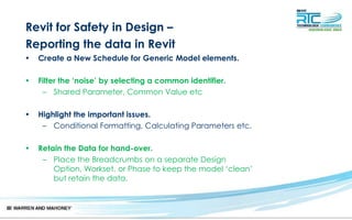 Revit for Safety in Design –
Reporting the data in Revit
• Create a New Schedule for Generic Model elements.
• Filter the ‘noise’ by selecting a common identifier.
– Shared Parameter, Common Value etc
• Highlight the important issues.
– Conditional Formatting, Calculating Parameters etc.
• Retain the Data for hand-over.
– Place the Breadcrumbs on a separate Design
Option, Workset, or Phase to keep the model ‘clean’
but retain the data.
 