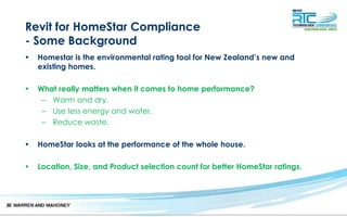Revit for HomeStar Compliance
- Some Background
• Homestar is the environmental rating tool for New Zealand’s new and
existing homes.
• What really matters when it comes to home performance?
– Warm and dry.
– Use less energy and water.
– Reduce waste.
• HomeStar looks at the performance of the whole house.
• Location, Size, and Product selection count for better HomeStar ratings.
 