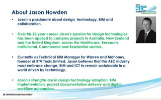About Jason Howden
• Jason is passionate about design, technology, BIM and
collaboration.
• Over his 20 year career Jason’s passion for design technologies
has been applied to complex projects in Australia, New Zealand
and the United Kingdom, across the Healthcare, Research,
Institutional, Commercial and Residential sectors.
• Currently as Technical BIM Manager for Warren and Mahoney,
founder of RTV Tools Limited, Jason believes that the AEC industry
must embrace change, BIM and ICT to remain sustainable in a
world driven by technology.
• Jason’s strengths are in design technology adoption, BIM
implementation, project documentation delivery and digital
workflow automation.
 