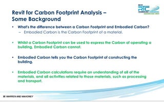 Revit for Carbon Footprint Analysis –
Some Background
• What's the difference between a Carbon Footprint and Embodied Carbon?
– Embodied Carbon is the Carbon Footprint of a material.
• Whilst a Carbon Footprint can be used to express the Carbon of operating a
building, Embodied Carbon cannot.
• Embodied Carbon tells you the Carbon Footprint of constructing the
building.
• Embodied Carbon calculations require an understanding of all of the
materials, and all activities related to those materials, such as processing
and transport.
 