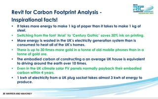 Revit for Carbon Footprint Analysis -
Inspirational facts!
• It takes more energy to make 1 kg of paper than it takes to make 1 kg of
steel.
• Switching from the font ‘Arial’ to ‘Century Gothic’ saves 30% ink on printing.
• More energy is wasted in the UK’s electricity generation system than is
consumed to heat all of the UK’s homes.
• There is up to 30 times more gold in a tonne of old mobile phones than in a
tonne of gold ore.
• The embodied carbon of constructing a an average UK house is equivalent
to driving around the earth over 10 times.
• Even in the UK climate solar PV panels normally payback their embodied
carbon within 4 years.
• 1 kwh of electricity from a UK plug socket takes almost 3 kwh of energy to
produce.
 