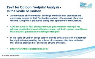 Revit for Carbon Footprint Analysis -
In the Scale of Carbon
• As a measure of sustainability, buildings, materials and processes are
commonly judged by their ‘embodied carbon’ – the amount of carbon
dioxide (CO2) that is produced during their operation or manufacture.
• CO2 accounts for 76% of all greenhouse gas emissions making it the
primary contributor towards climate change, but, by its nature, quantities of
this colourless gas remain frustratingly intangible.
• In the Scale of Carbon brings carbon dioxide emissions out of the abstract
by physically representing the volume of various architectural materials
that can be produced for one tonne of CO2 emissions.
• http://www.inthescaleofcarbon.com/
 