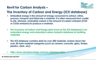 Revit for Carbon Analysis –
The Inventory of Carbon and Energy (ICE database)
• Embodied energy is the amount of energy consumed to extract, refine,
process, transport and fabricate a material. It is often measured from cradle
to site. Likewise, embodied carbon is the amount of carbon emission (CO2
or CO2e emission) to produce a material.
• The Inventory of Carbon and Energy (also know as the ICE database) is an
embodied energy and embodied carbon footprint database for building
materials.
• The ICE database contains data for over 200 materials, broken down into
over 30 main material categories (such as cement, concrete, glass, timber,
plastics, steel...etc).
• http://www.circularecology.com/ice-database.html
 