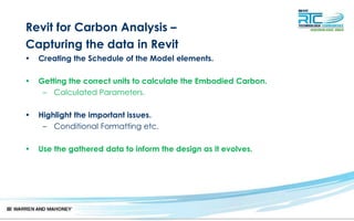Revit for Carbon Analysis –
Capturing the data in Revit
• Creating the Schedule of the Model elements.
• Getting the correct units to calculate the Embodied Carbon.
– Calculated Parameters.
• Highlight the important issues.
– Conditional Formatting etc.
• Use the gathered data to inform the design as it evolves.
 
