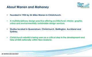 About Warren and Mahoney
• Founded in 1955 by Sir Miles Warren in Christchurch.
• A multidisciplinary design practice offering architectural, interior, graphic,
urban and environmentally sustainable design services.
• Studios located in Queenstown, Christchurch, Wellington, Auckland and
Sydney.
• Christchurch rebuild is being seen as a critical step in the development and
take of BIM nationally within New Zealand.
 