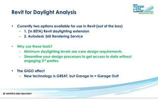 Revit for Daylight Analysis
• Currently two options available for use in Revit (out of the box)
– 1. (in BETA) Revit daylighting extension
– 2. Autodesk 360 Rendering Service
• Why use these tools?
– Minimum daylighting levels are core design requirements
– Streamline your design processes to get access to data without
engaging 3rd parties
• The GIGO effect
– New technology is GREAT, but Garage In = Garage Out!
 